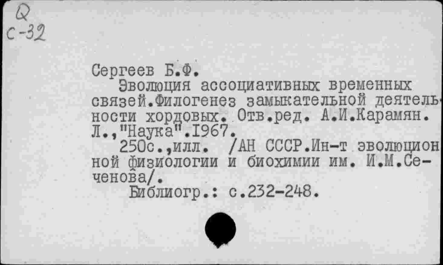 ﻿Сергеев Б.Ф.
Эволюция ассоциативных временных связей.Филогенез замыкательной деятель' ности хордовых. Отв.ред. А.И.Карамян. Л.,"Наука”.1967.
250с.,илл. /АН СССР.Ин-т эволюцион ной физиологии и биохимии им. И.М.Сеченова/.
Би блиогр.: с.232-248.